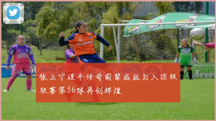 张玉宁追平传奇前辈成就打入顶级联赛第56球再创辉煌