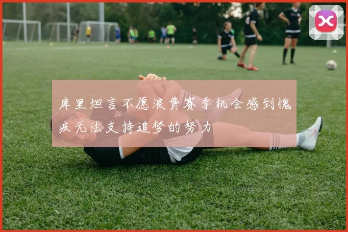 库里坦言不愿浪费赛季机会感到愧疚无法支持追梦的努力