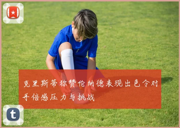 克里斯蒂称赞伦纳德表现出色令对手倍感压力与挑战