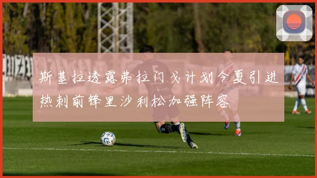 斯基拉透露弗拉门戈计划今夏引进热刺前锋里沙利松加强阵容