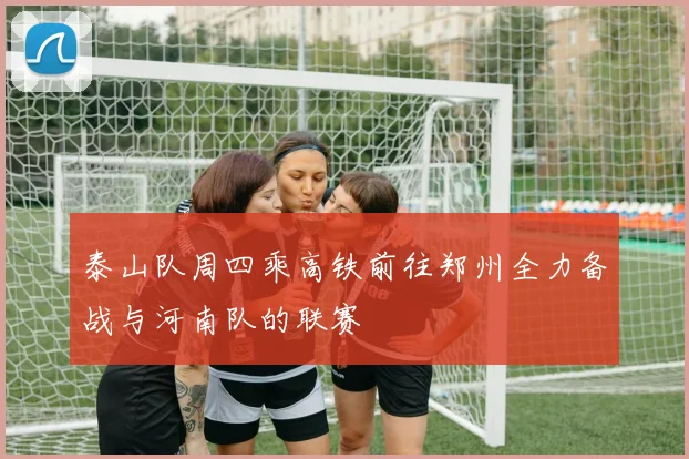 泰山队周四乘高铁前往郑州全力备战与河南队的联赛