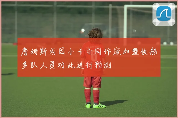 詹姆斯或因小卡合同作废加盟快船多队人员对此进行预测