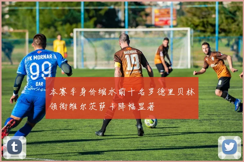 本赛季身价缩水前十名罗德里贝林领衔维尔茨萨卡降幅显著