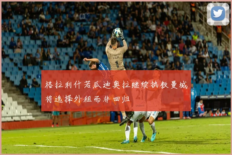 格拉利什若瓜迪奥拉继续执教曼城将选择外租而非回归