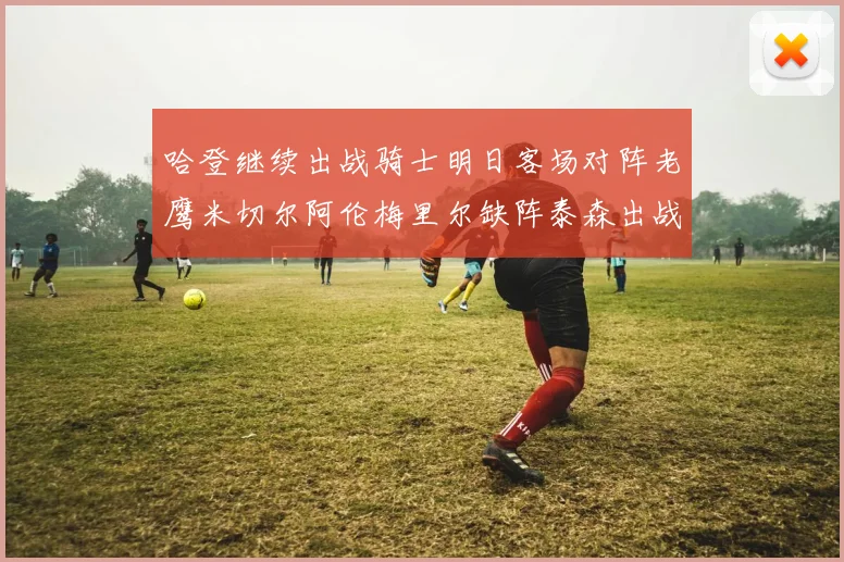 哈登继续出战骑士明日客场对阵老鹰米切尔阿伦梅里尔缺阵泰森出战存疑