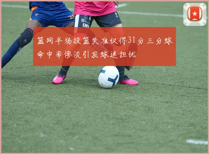篮网半场投篮失准仅得31分三分球命中率惨淡引发球迷担忧