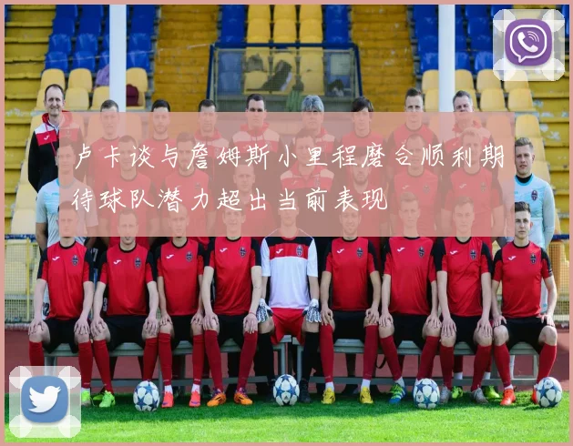 卢卡谈与詹姆斯小里程磨合顺利期待球队潜力超出当前表现