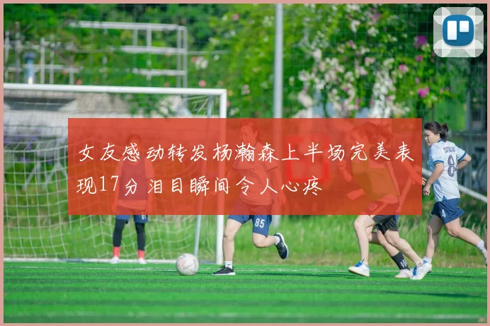 女友感动转发杨瀚森上半场完美表现17分泪目瞬间令人心疼