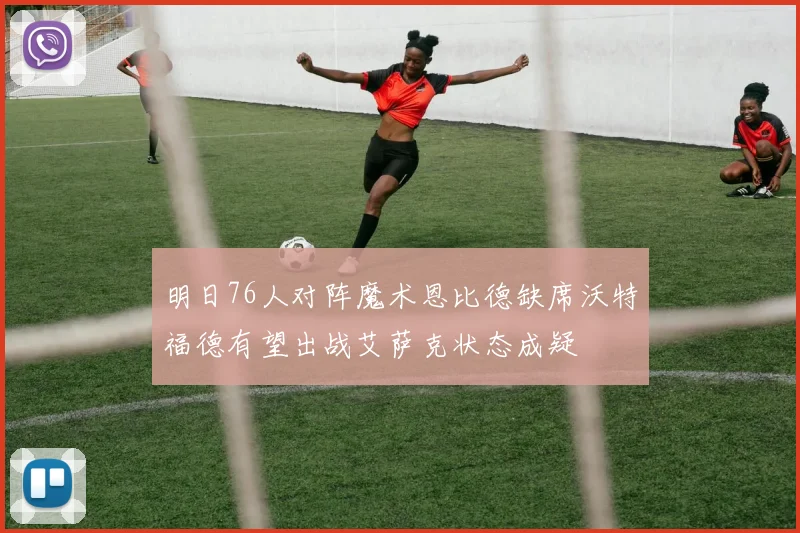 明日76人对阵魔术恩比德缺席沃特福德有望出战艾萨克状态成疑