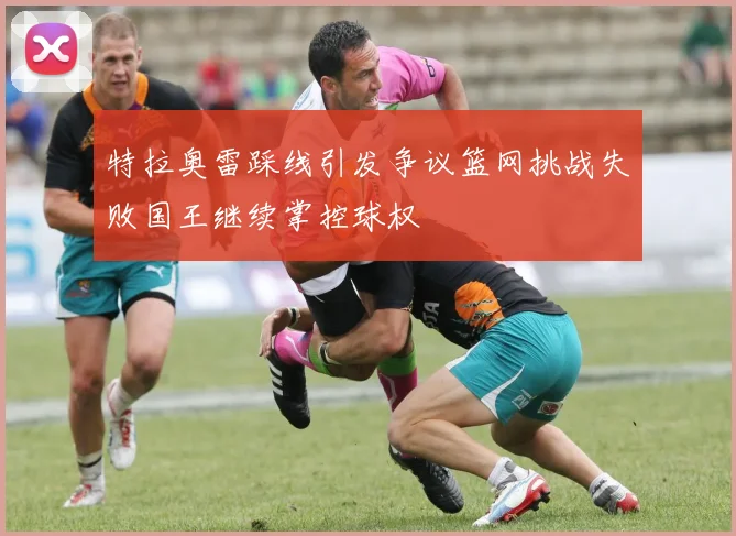 特拉奥雷踩线引发争议篮网挑战失败国王继续掌控球权