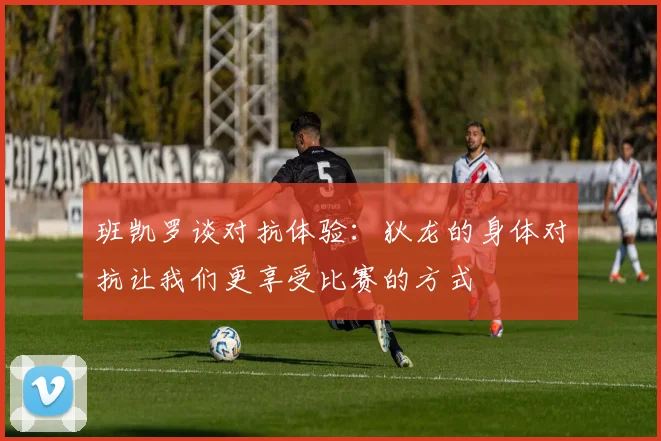 班凯罗谈对抗体验：狄龙的身体对抗让我们更享受比赛的方式