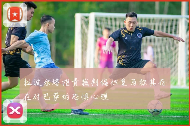 拉波尔塔指责裁判偏袒皇马称其存在对巴萨的恐惧心理
