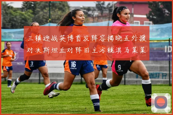 三镇迎战英博首发阵容揭晓五外援对决斯坦丘对阵旧主方镜淇马莱莱先发出战