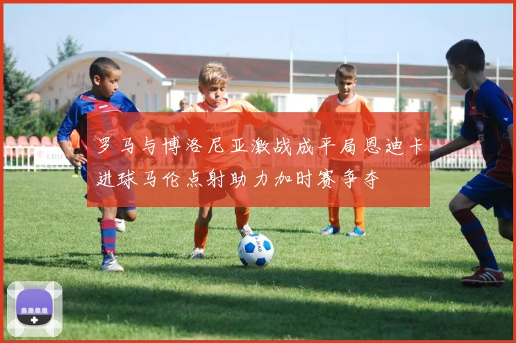 罗马与博洛尼亚激战成平局恩迪卡进球马伦点射助力加时赛争夺