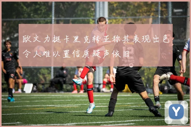 欧文力挺卡里克转正称其表现出色令人难以置信质疑声依旧
