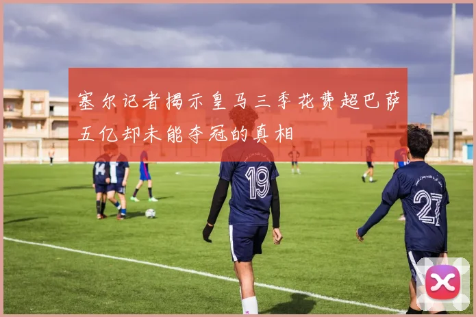塞尔记者揭示皇马三季花费超巴萨五亿却未能夺冠的真相