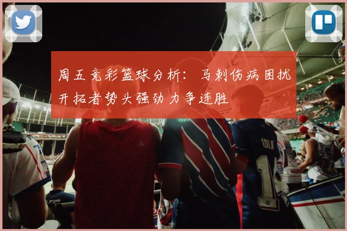 周五竞彩篮球分析：马刺伤病困扰开拓者势头强劲力争连胜